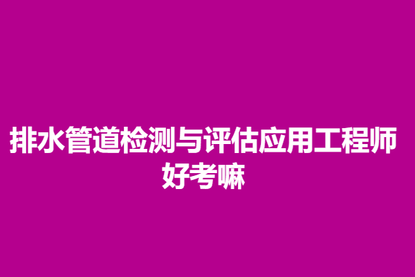 排水管道檢測與評估應用工程師資格證報考資格 好考嘛